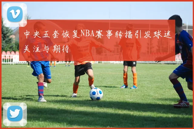 中央五套恢复NBA赛事转播引发球迷关注与期待