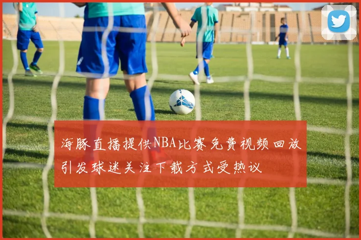 海豚直播提供NBA比赛免费视频回放引发球迷关注下载方式受热议