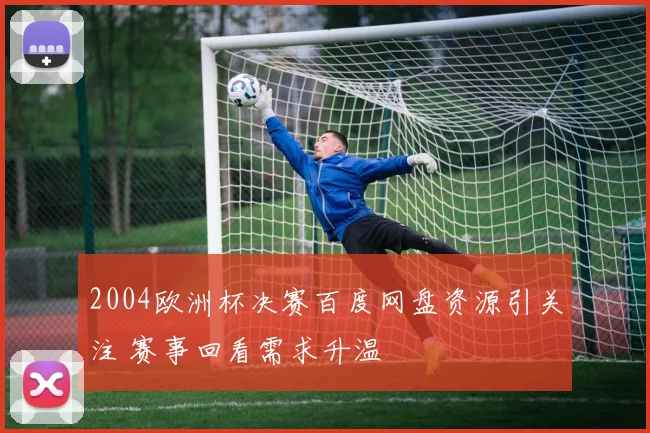 2004欧洲杯决赛百度网盘资源引关注 赛事回看需求升温