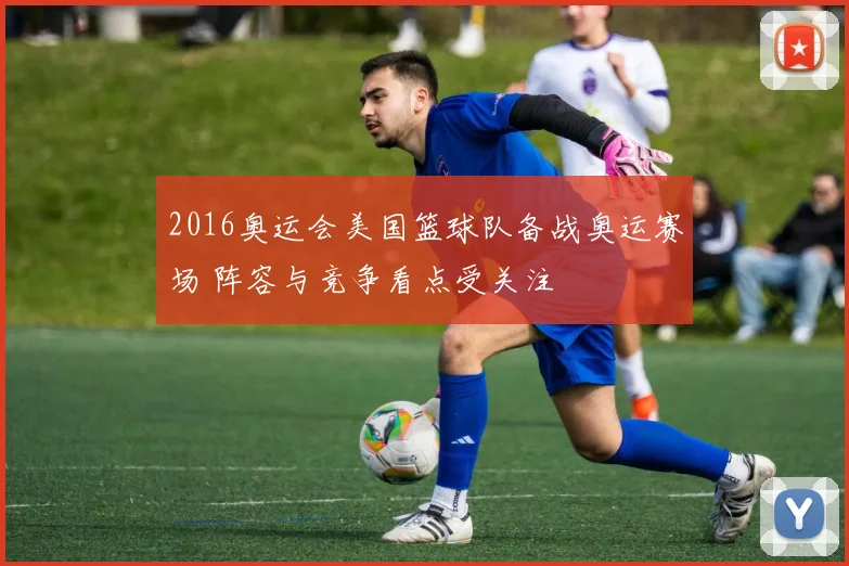 2016奥运会美国篮球队备战奥运赛场 阵容与竞争看点受关注