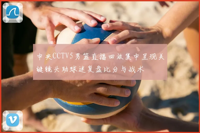 中央CCTV5男篮直播回放集中呈现关键镜头助球迷复盘比分与战术