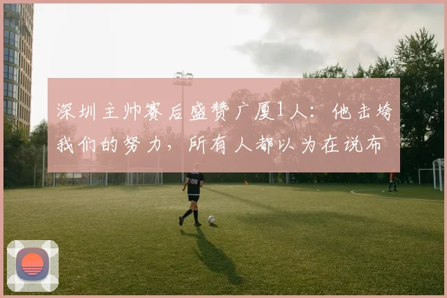 深圳主帅赛后盛赞广厦1人：他击垮我们的努力，所有人都以为在说布朗，翻看数据真惊艳