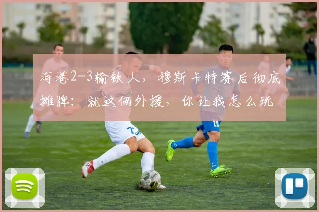 海港2-3输铁人，穆斯卡特赛后彻底摊牌：就这俩外援，你让我怎么玩？_菲尼奥_本扎_什么