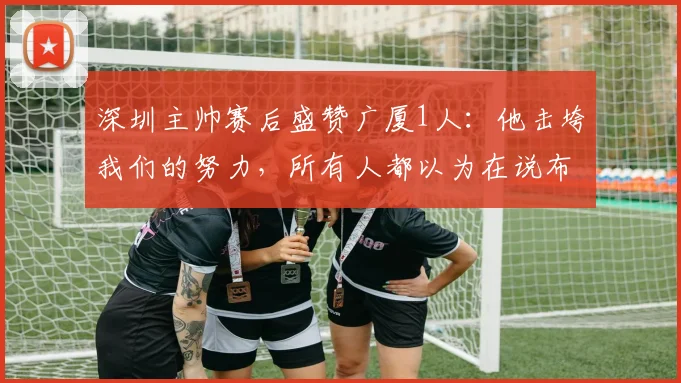 深圳主帅赛后盛赞广厦1人：他击垮我们的努力，所有人都以为在说布朗，翻看数据真惊艳