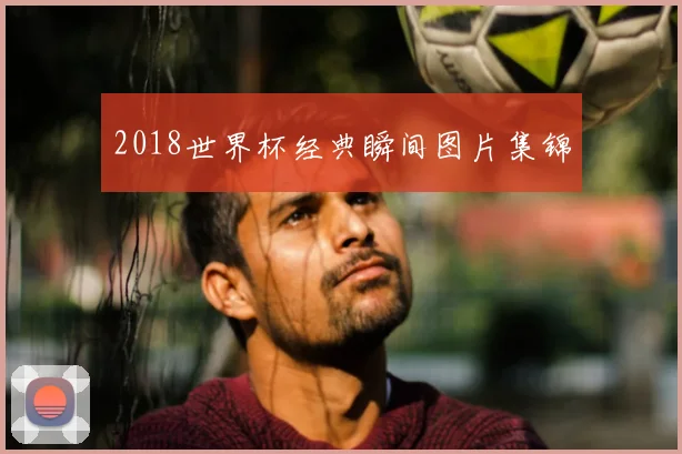 2018世界杯经典瞬间图片集锦