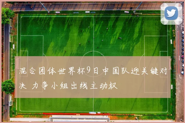 混合团体世界杯9日中国队迎关键对决 力争小组出线主动权